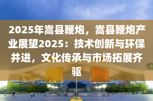 2025年嵩縣鞭炮，嵩縣鞭炮產(chǎn)業(yè)展望2025：技術(shù)創(chuàng)新與環(huán)保并進，文化傳承與市場拓展齊驅(qū)