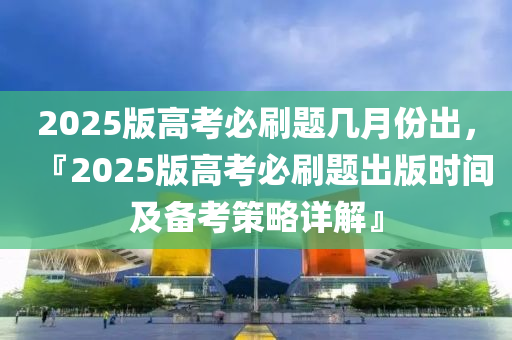 2025版高考必刷題幾月份出，『2025版高考必刷題出版時(shí)間及備考策略詳解』