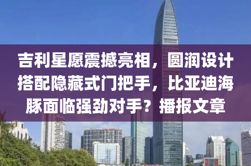 吉利星愿震撼亮相，圓潤設(shè)計(jì)搭配隱藏式門把手，比亞迪海豚面臨強(qiáng)勁對手？播報(bào)文章