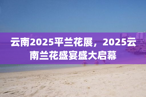 云南2025平蘭花展，2025云南蘭花盛宴盛大啟幕