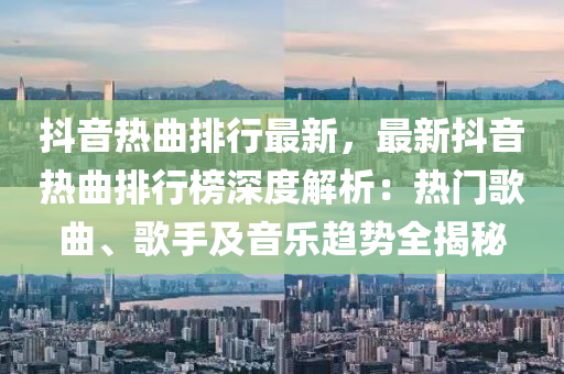 抖音熱曲排行最新，最新抖音熱曲排行榜深度解析：熱門歌曲、歌手及音樂趨勢全揭秘