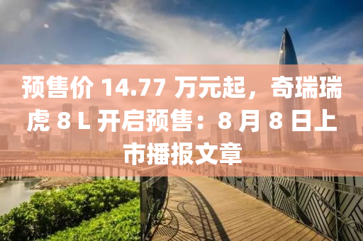 預(yù)售價(jià) 14.77 萬元起，奇瑞瑞虎 8 L 開啟預(yù)售：8 月 8 日上市播報(bào)文章