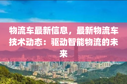 物流車最新信息，最新物流車技術動態(tài)：驅動智能物流的未來