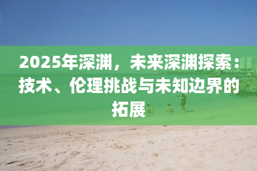 2025年深淵，未來深淵探索：技術(shù)、倫理挑戰(zhàn)與未知邊界的拓展