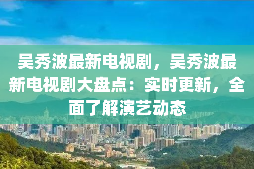 吳秀波最新電視劇，吳秀波最新電視劇大盤點：實時更新，全面了解演藝動態(tài)