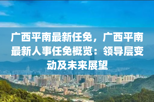 廣西平南最新任免，廣西平南最新人事任免概覽：領(lǐng)導(dǎo)層變動及未來展望