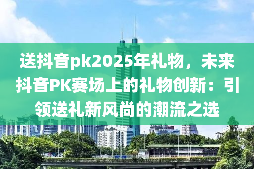 送抖音pk2025年禮物，未來(lái)抖音PK賽場(chǎng)上的禮物創(chuàng)新：引領(lǐng)送禮新風(fēng)尚的潮流之選