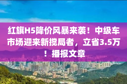 紅旗H5降價(jià)風(fēng)暴來襲！中級(jí)車市場(chǎng)迎來新攪局者，立省3.5萬！播報(bào)文章