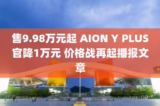 售9.98萬元起 AION Y PLUS官降1萬元 價(jià)格戰(zhàn)再起播報(bào)文章