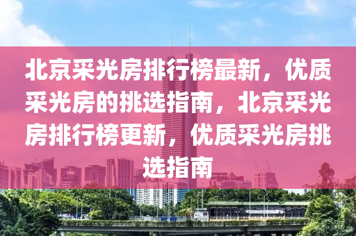 北京采光房排行榜最新，優(yōu)質(zhì)采光房的挑選指南，北京采光房排行榜更新，優(yōu)質(zhì)采光房挑選指南