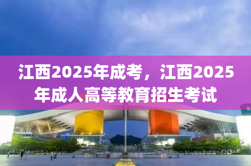 江西2025年成考，江西2025年成人高等教育招生考試