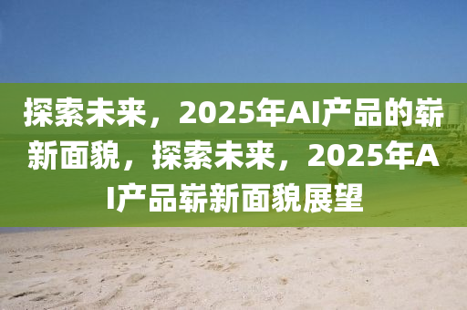 探索未來，2025年AI產品的嶄新面貌，探索未來，2025年AI產品嶄新面貌展望