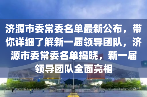 濟(jì)源市委常委名單最新公布，帶你詳細(xì)了解新一屆領(lǐng)導(dǎo)團(tuán)隊(duì)，濟(jì)源市委常委名單揭曉，新一屆領(lǐng)導(dǎo)團(tuán)隊(duì)全面亮相