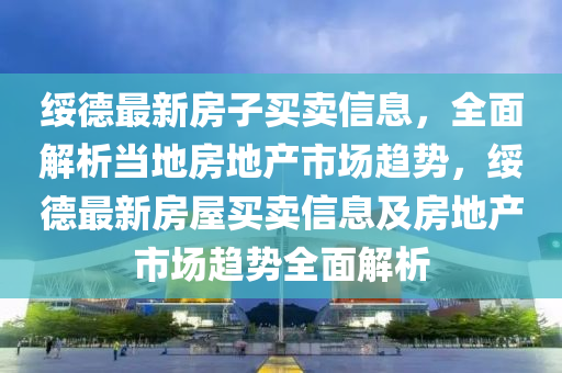 綏德最新房子買賣信息，全面解析當?shù)胤康禺a(chǎn)市場趨勢，綏德最新房屋買賣信息及房地產(chǎn)市場趨勢全面解析