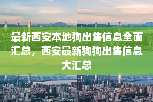 最新西安本地狗出售信息全面匯總，西安最新狗狗出售信息大匯總