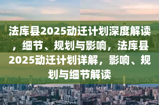 法庫(kù)縣2025動(dòng)遷計(jì)劃深度解讀，細(xì)節(jié)、規(guī)劃與影響，法庫(kù)縣2025動(dòng)遷計(jì)劃詳解，影響、規(guī)劃與細(xì)節(jié)解讀