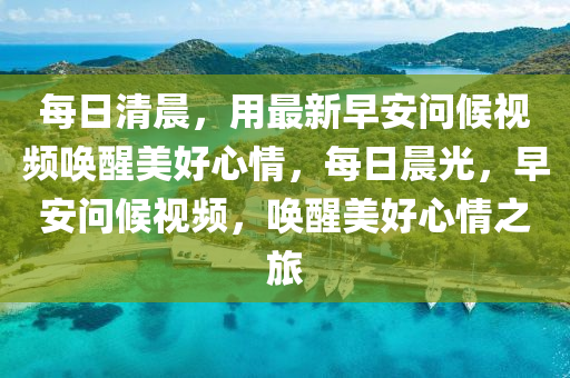 每日清晨，用最新早安問(wèn)候視頻喚醒美好心情，每日晨光，早安問(wèn)候視頻，喚醒美好心情之旅