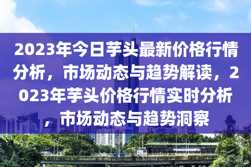 2023年今日芋頭最新價(jià)格行情分析，市場(chǎng)動(dòng)態(tài)與趨勢(shì)解讀，2023年芋頭價(jià)格行情實(shí)時(shí)分析，市場(chǎng)動(dòng)態(tài)與趨勢(shì)洞察