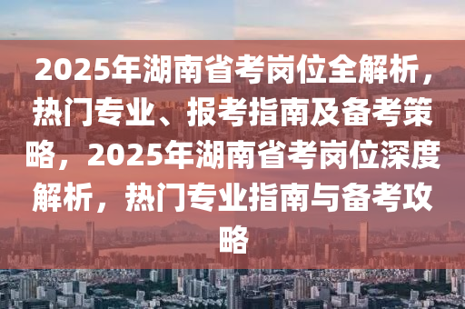 2025年湖南省考崗位全解析，熱門專業(yè)、報考指南及備考策略，2025年湖南省考崗位深度解析，熱門專業(yè)指南與備考攻略