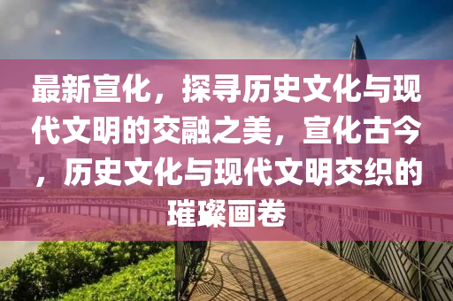 最新宣化，探尋歷史文化與現(xiàn)代文明的交融之美，宣化古今，歷史文化與現(xiàn)代文明交織的璀璨畫卷