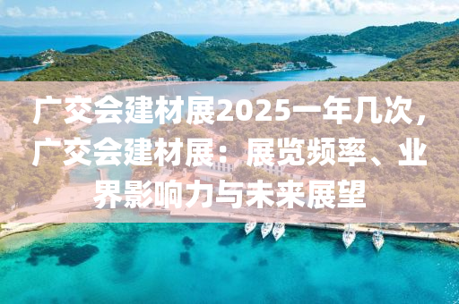 廣交會建材展2025一年幾次，廣交會建材展：展覽頻率、業(yè)界影響力與未來展望