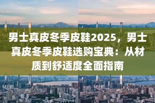 男士真皮冬季皮鞋2025，男士真皮冬季皮鞋選購寶典：從材質(zhì)到舒適度全面指南