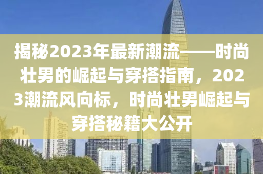 揭秘2023年最新潮流——時(shí)尚壯男的崛起與穿搭指南，2023潮流風(fēng)向標(biāo)，時(shí)尚壯男崛起與穿搭秘籍大公開