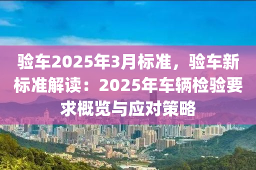 驗車2025年3月標準，驗車新標準解讀：2025年車輛檢驗要求概覽與應對策略