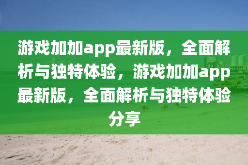 游戲加加app最新版，全面解析與獨(dú)特體驗(yàn)，游戲加加app最新版，全面解析與獨(dú)特體驗(yàn)分享