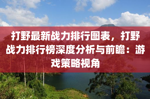 打野最新戰(zhàn)力排行圖表，打野戰(zhàn)力排行榜深度分析與前瞻：游戲策略視角