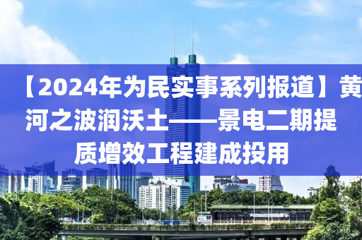 【2024年為民實(shí)事系列報(bào)道】黃河之波潤(rùn)沃土——景電二期提質(zhì)增效工程建成投用