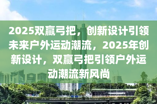 2025雙贏弓把，創(chuàng)新設計引領未來戶外運動潮流，2025年創(chuàng)新設計，雙贏弓把引領戶外運動潮流新風尚