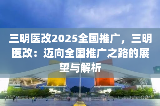 三明醫(yī)改2025全國推廣，三明醫(yī)改：邁向全國推廣之路的展望與解析