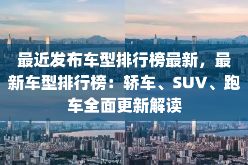 最近發(fā)布車型排行榜最新，最新車型排行榜：轎車、SUV、跑車全面更新解讀