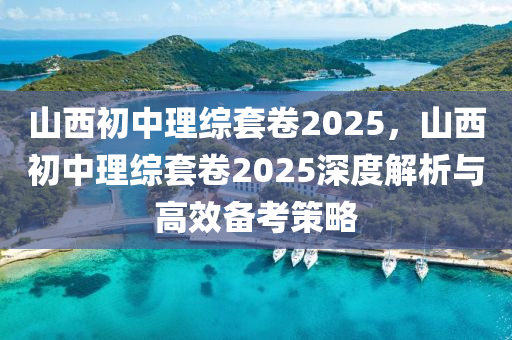 山西初中理綜套卷2025，山西初中理綜套卷2025深度解析與高效備考策略