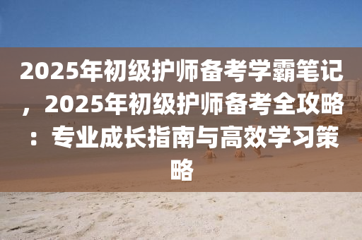 2025年初級護師備考學(xué)霸筆記，2025年初級護師備考全攻略：專業(yè)成長指南與高效學(xué)習(xí)策略