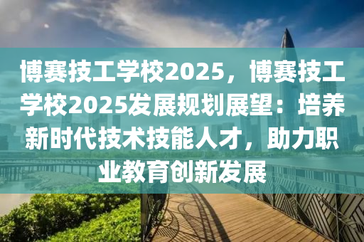 博賽技工學(xué)校2025，博賽技工學(xué)校2025發(fā)展規(guī)劃展望：培養(yǎng)新時(shí)代技術(shù)技能人才，助力職業(yè)教育創(chuàng)新發(fā)展