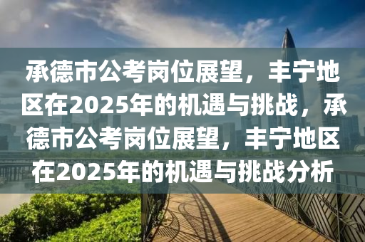 承德市公考崗位展望，豐寧地區(qū)在2025年的機遇與挑戰(zhàn)，承德市公考崗位展望，豐寧地區(qū)在2025年的機遇與挑戰(zhàn)分析