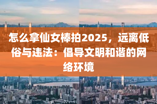 怎么拿仙女棒拍2025，遠離低俗與違法：倡導(dǎo)文明和諧的網(wǎng)絡(luò)環(huán)境