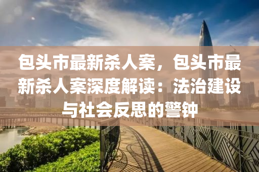 包頭市最新殺人案，包頭市最新殺人案深度解讀：法治建設與社會反思的警鐘