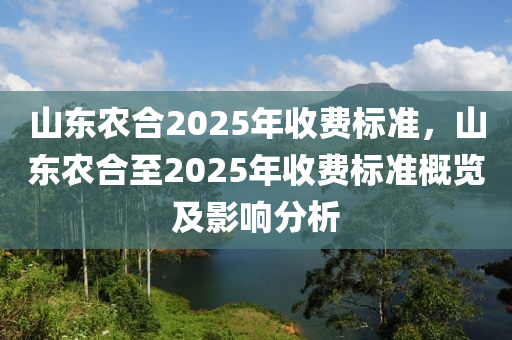 山東農合2025年收費標準，山東農合至2025年收費標準概覽及影響分析