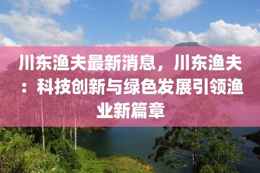 川東漁夫最新消息，川東漁夫：科技創(chuàng)新與綠色發(fā)展引領(lǐng)漁業(yè)新篇章