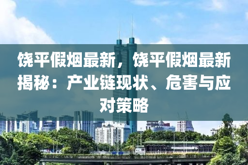 饒平假煙最新，饒平假煙最新揭秘：產業(yè)鏈現(xiàn)狀、危害與應對策略