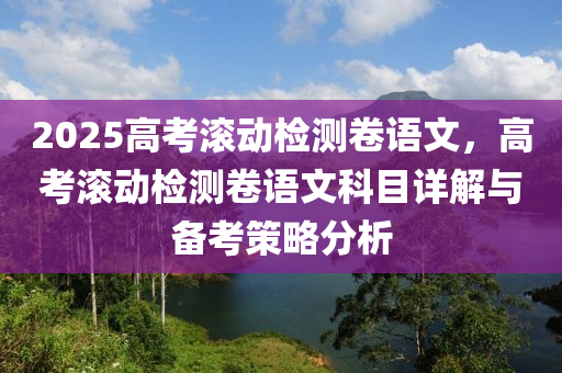 2025高考滾動檢測卷語文，高考滾動檢測卷語文科目詳解與備考策略分析