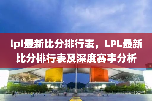 lpl最新比分排行表，LPL最新比分排行表及深度賽事分析