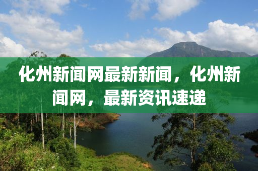 化州新聞網(wǎng)最新新聞，化州新聞網(wǎng)，最新資訊速遞