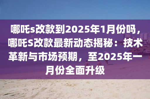 哪吒s改款到2025年1月份嗎，哪吒S改款最新動(dòng)態(tài)揭秘：技術(shù)革新與市場預(yù)期，至2025年一月份全面升級