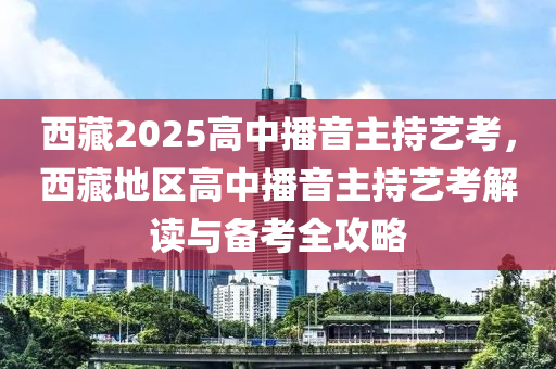 西藏2025高中播音主持藝考，西藏地區(qū)高中播音主持藝考解讀與備考全攻略