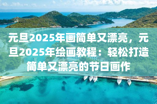 元旦2025年畫簡(jiǎn)單又漂亮，元旦2025年繪畫教程：輕松打造簡(jiǎn)單又漂亮的節(jié)日畫作