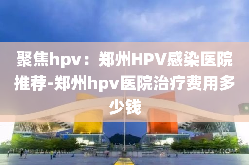 聚焦hpv：鄭州HPV感染醫(yī)院推薦-鄭州hpv醫(yī)院治療費(fèi)用多少錢